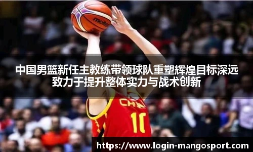 中国男篮新任主教练带领球队重塑辉煌目标深远致力于提升整体实力与战术创新
